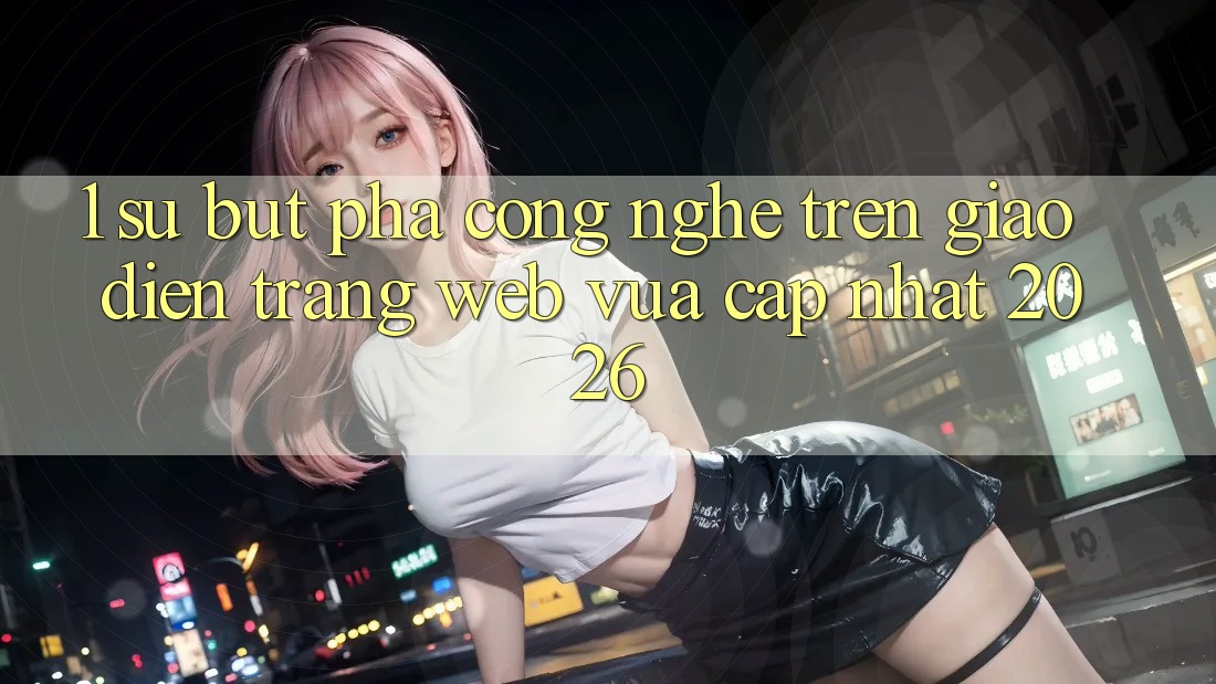 1. Sự Bứt Phá Công Nghệ Trên Giao Diện Trang web Vừa cập nhật 2026