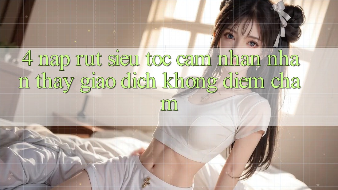 4. Nạp Rút Siêu Tốc - Cảm nhận nhận thấy Giao Dịch Không Điểm Chạm 4. Nạp Rút Siêu Tốc - Cảm nhận nhận thấy Giao Dịch Không Điểm Chạm