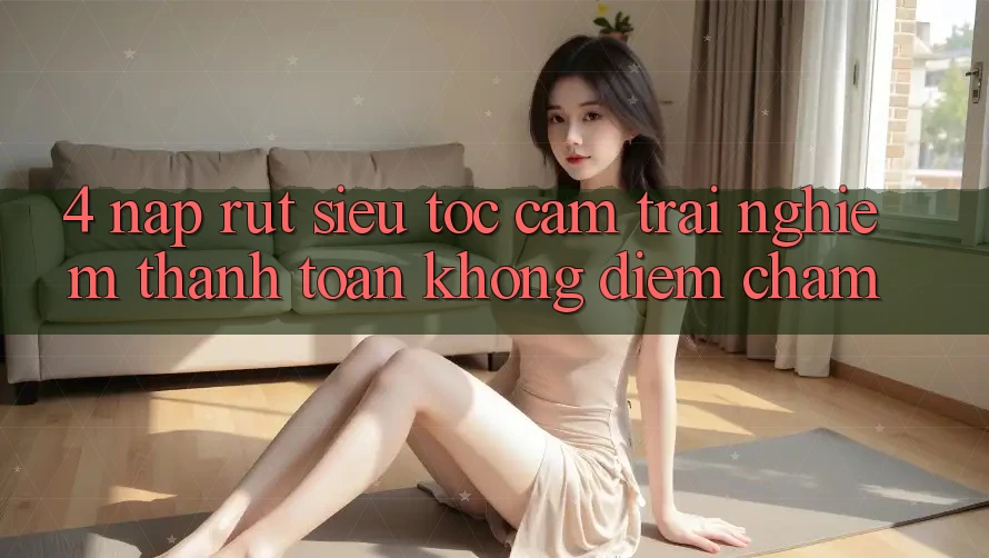 4. Nạp Rút Siêu Tốc - Cảm trải nghiệm Thanh toán Không Điểm Chạm 4. Nạp Rút Siêu Tốc - Cảm trải nghiệm Thanh toán Không Điểm Chạm