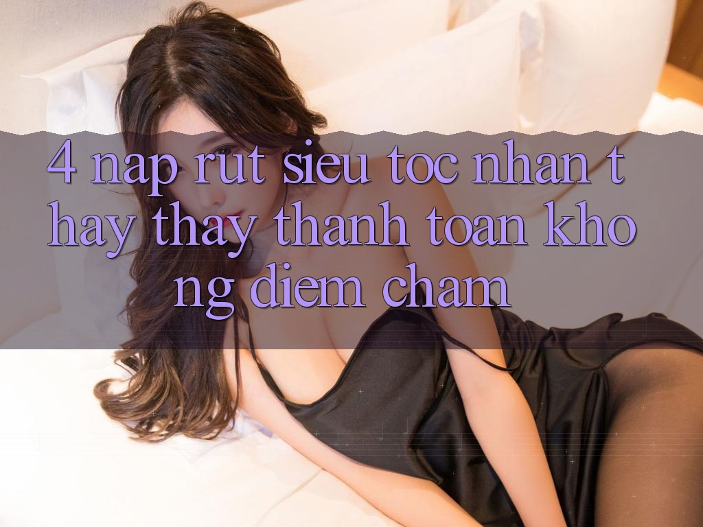 4. Nạp Rút Siêu Tốc - Nhận thấy thấy Thanh toán Không Điểm Chạm 4. Nạp Rút Siêu Tốc - Nhận thấy thấy Thanh toán Không Điểm Chạm