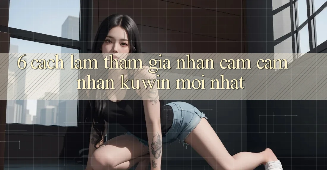 6. Cách làm Tham Gia Nhận cảm cảm nhận Kuwin Mới nhất 6. Cách làm Tham Gia Nhận cảm cảm nhận Kuwin Mới nhất
