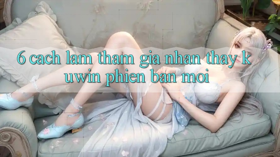 6. Cách làm Tham Gia Nhận thấy Kuwin Phiên bản mới 6. Cách làm Tham Gia Nhận thấy Kuwin Phiên bản mới