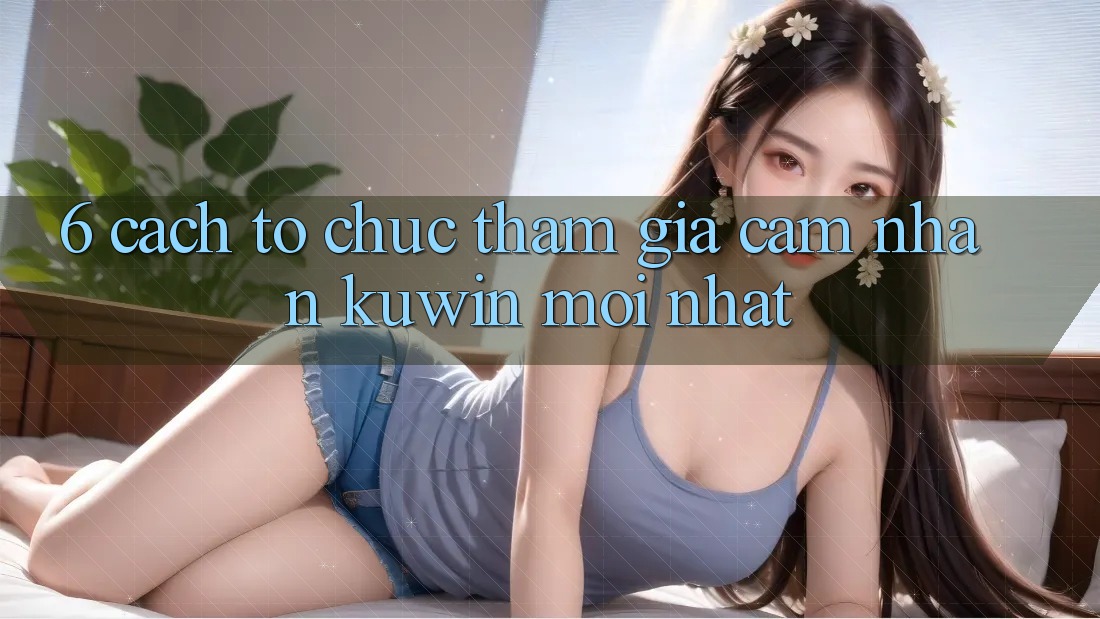 6. Cách tổ chức Tham Gia Cảm nhận Kuwin Mới Nhất