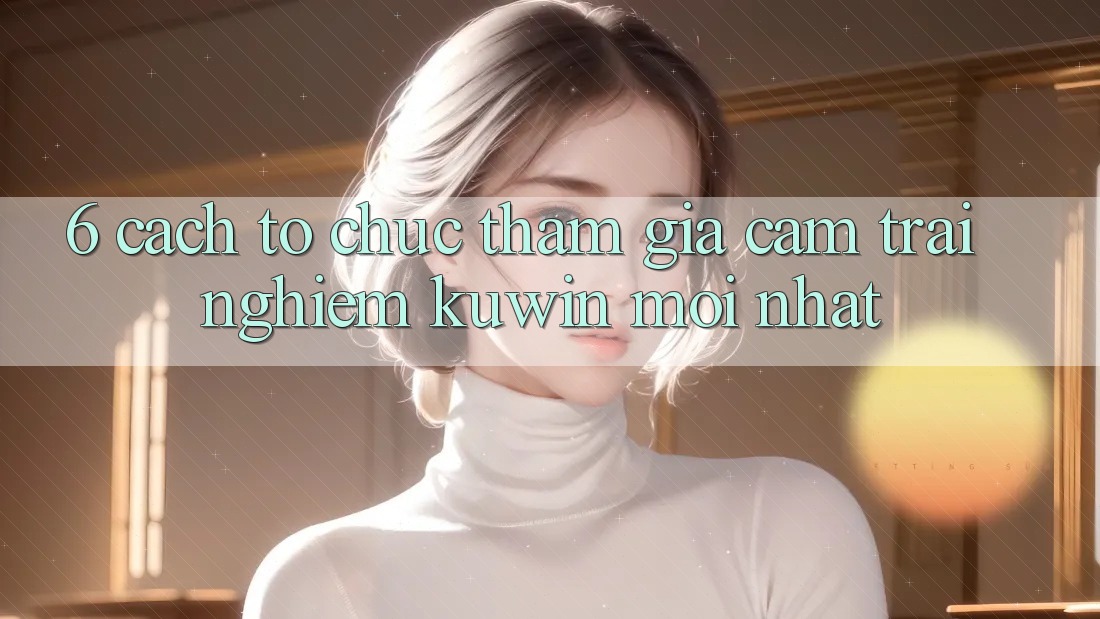 6. Cách tổ chức Tham Gia Cảm trải nghiệm Kuwin Mới Nhất 6. Cách tổ chức Tham Gia Cảm trải nghiệm Kuwin Mới Nhất