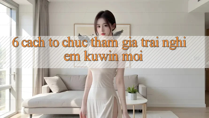 6. Cách tổ chức Tham Gia Trải Nghiệm Kuwin Mới 6. Cách tổ chức Tham Gia Trải Nghiệm Kuwin Mới