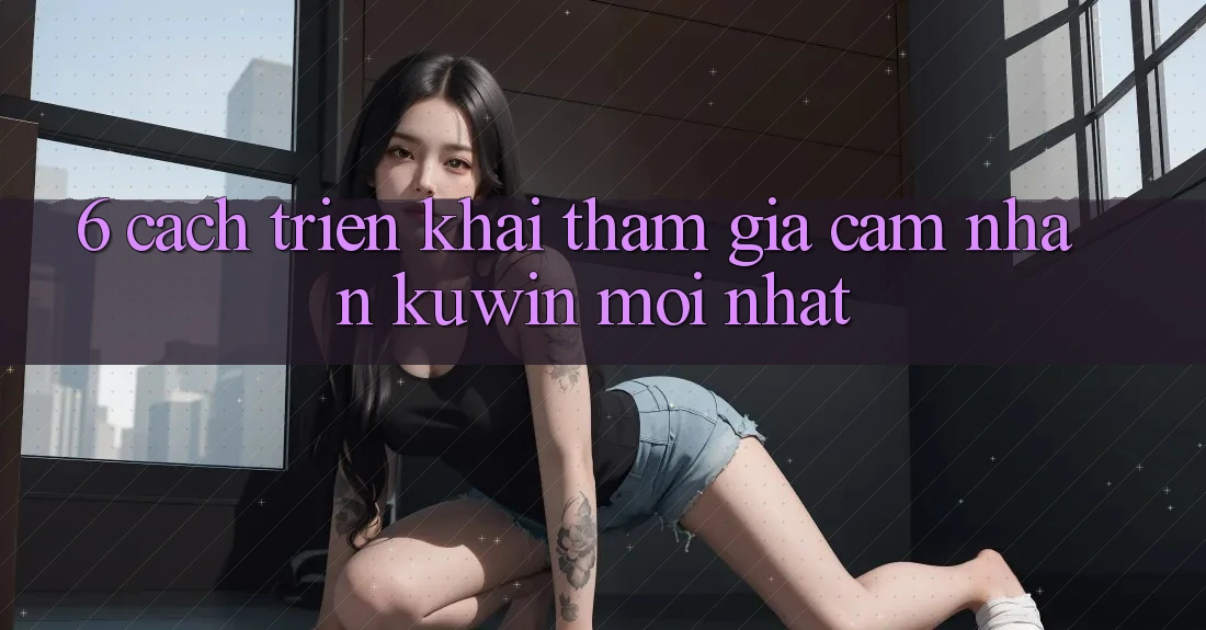 6. Cách triển khai Tham Gia Cảm nhận Kuwin Mới Nhất 6. Cách triển khai Tham Gia Cảm nhận Kuwin Mới Nhất