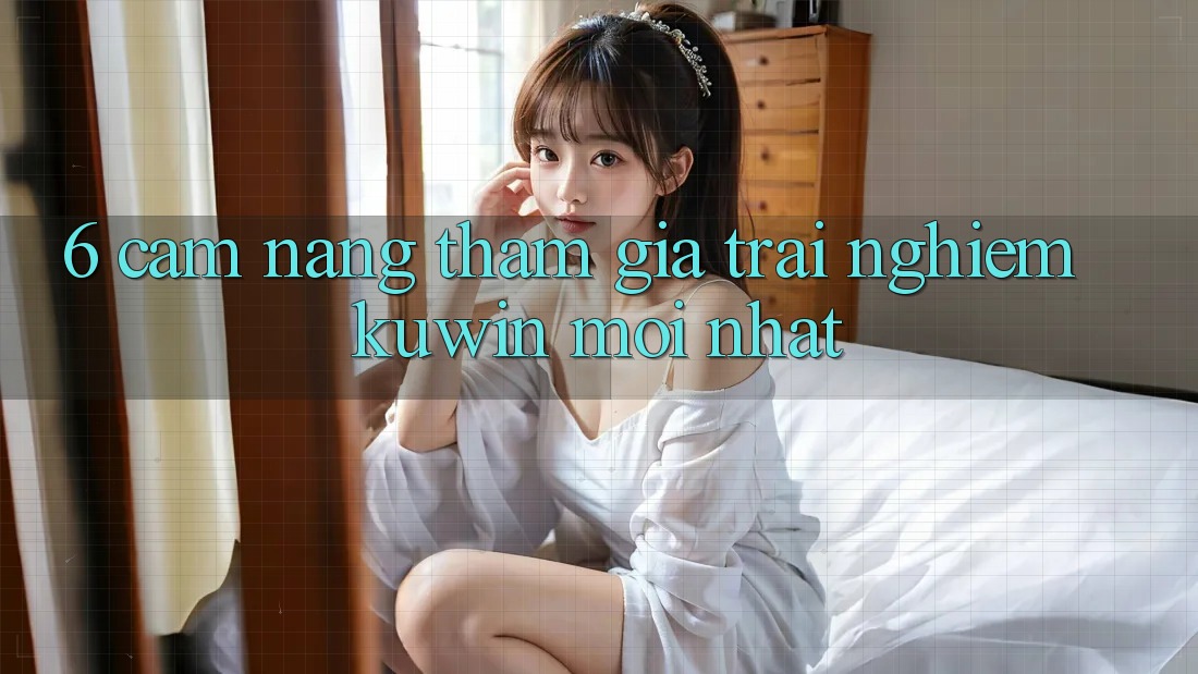 6. Cẩm nang Tham Gia Trải Nghiệm Kuwin Mới Nhất