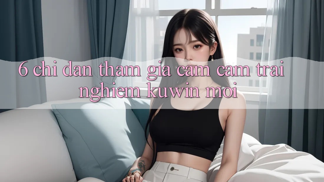 6. Chỉ dẫn Tham Gia Cảm cảm trải nghiệm Kuwin Mới 6. Chỉ dẫn Tham Gia Cảm cảm trải nghiệm Kuwin Mới