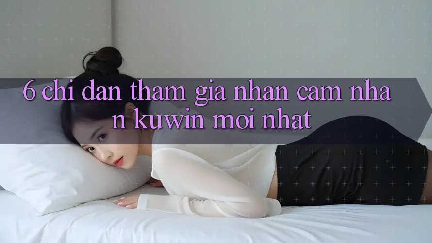 6. Chỉ dẫn Tham Gia Nhận cảm nhận Kuwin Mới Nhất