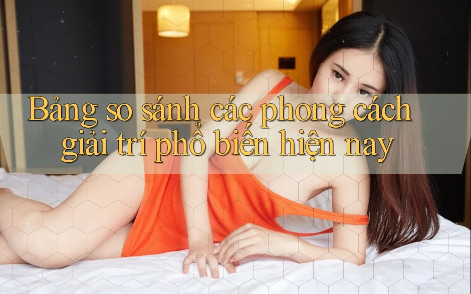 Bảng so sánh các phong cách giải trí phổ biến hiện nay