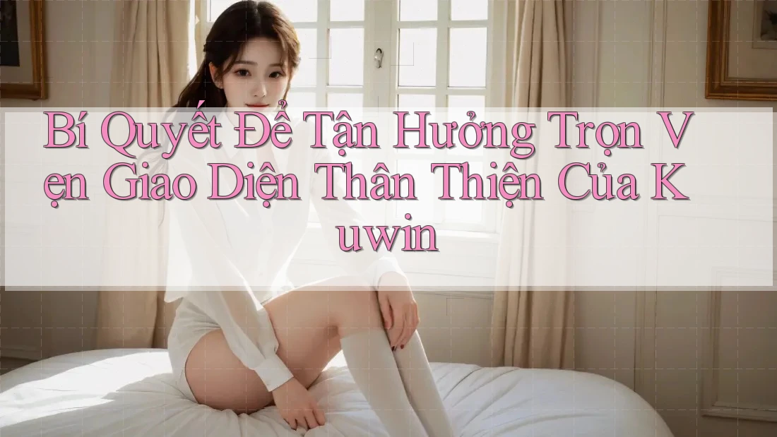 Bí Quyết Để Tận Hưởng Trọn Vẹn Giao Diện Thân Thiện Của Kuwin