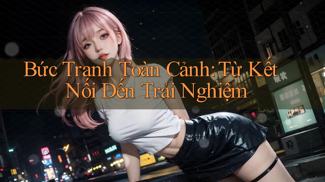 Bức Tranh Toàn Cảnh: Từ Kết Nối Đến Trải Nghiệm