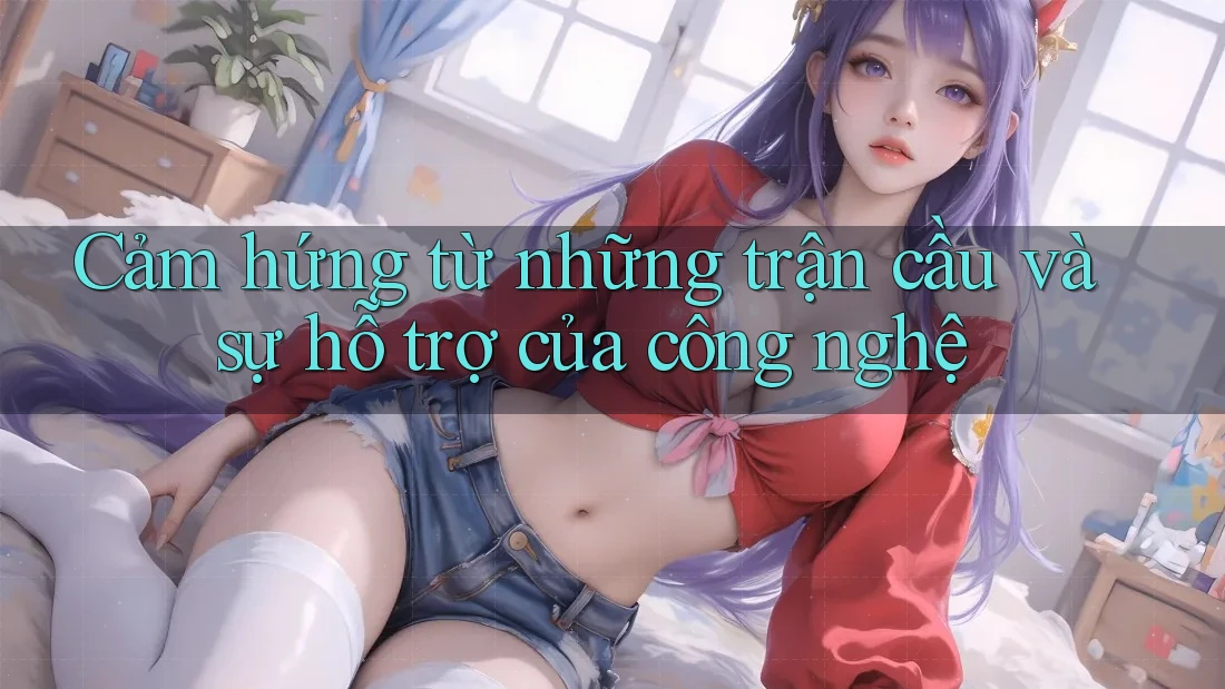 Cảm hứng từ những trận cầu và sự hỗ trợ của công nghệ Cảm hứng từ những trận cầu và sự hỗ trợ của công nghệ