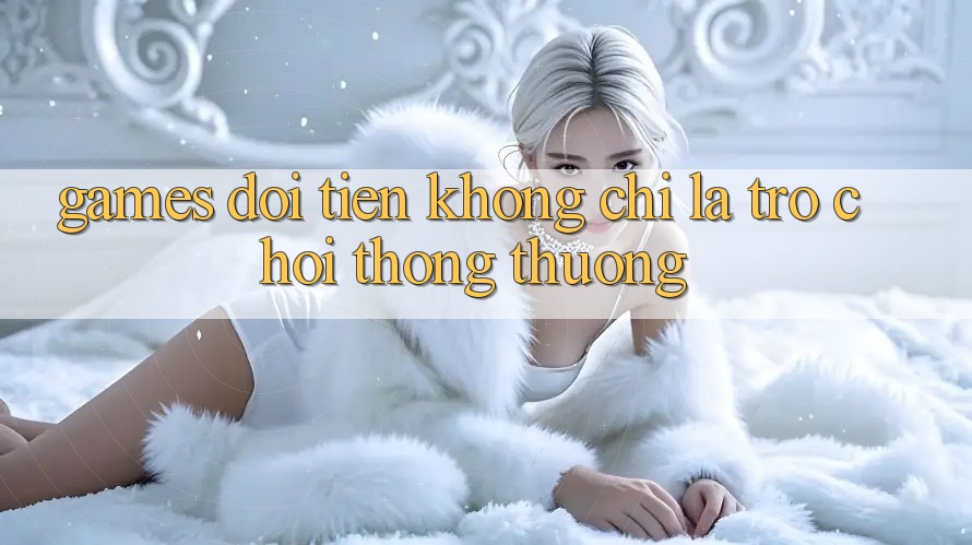 “Games Đổi Tiền” – Không Chỉ Là Trò Chơi Thông Thường