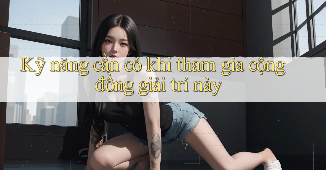 Kỹ năng cần có khi tham gia cộng đồng giải trí này
