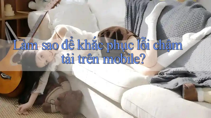 Làm sao để khắc phục lỗi chậm tải trên mobile? Làm sao để khắc phục lỗi chậm tải trên mobile?