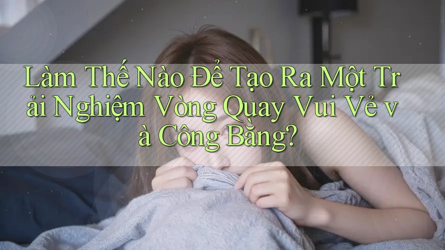 Làm Thế Nào Để Tạo Ra Một Trải Nghiệm Vòng Quay Vui Vẻ và Công Bằng?