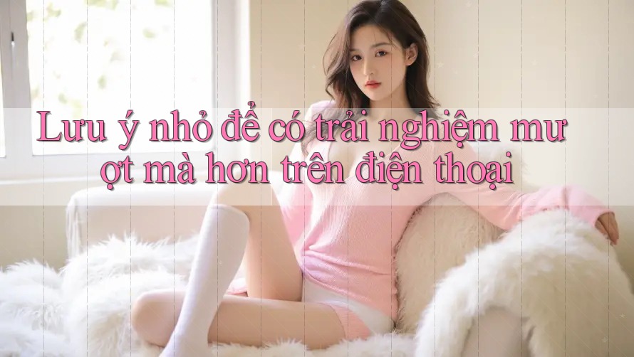 Lưu ý nhỏ để có trải nghiệm mượt mà hơn trên điện thoại