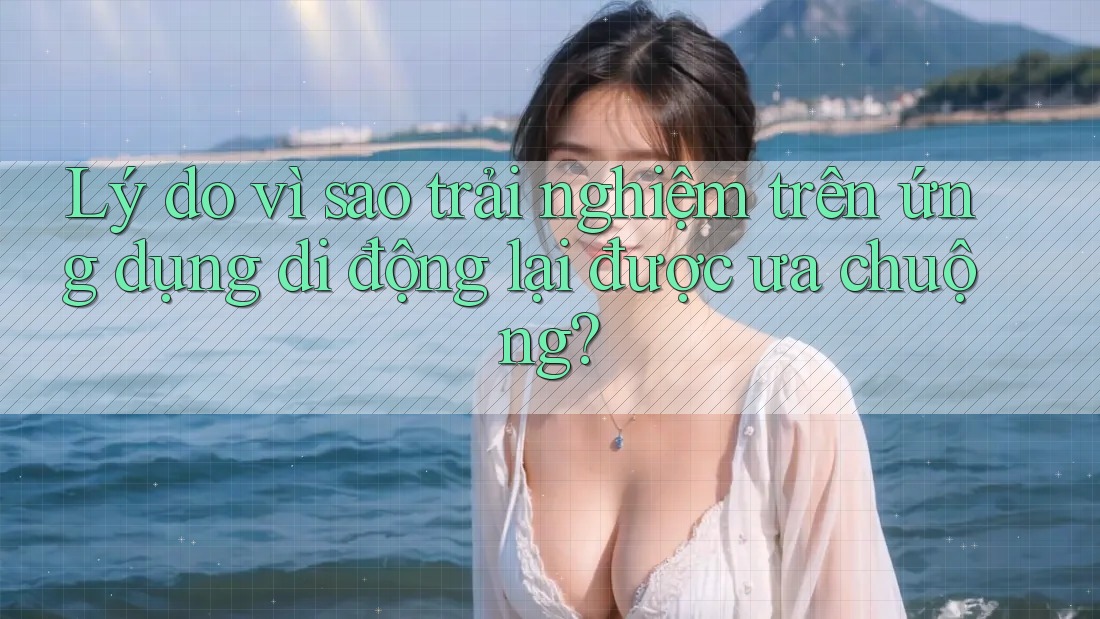 Lý do vì sao trải nghiệm trên ứng dụng di động lại được ưa chuộng?