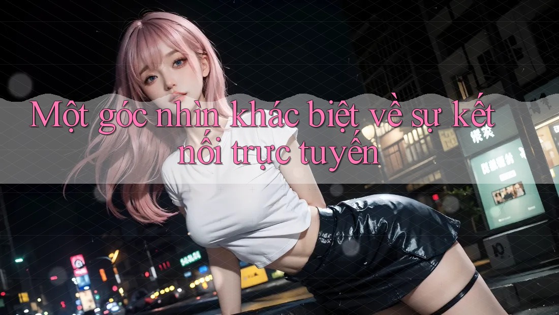 Một góc nhìn khác biệt về sự kết nối trực tuyến