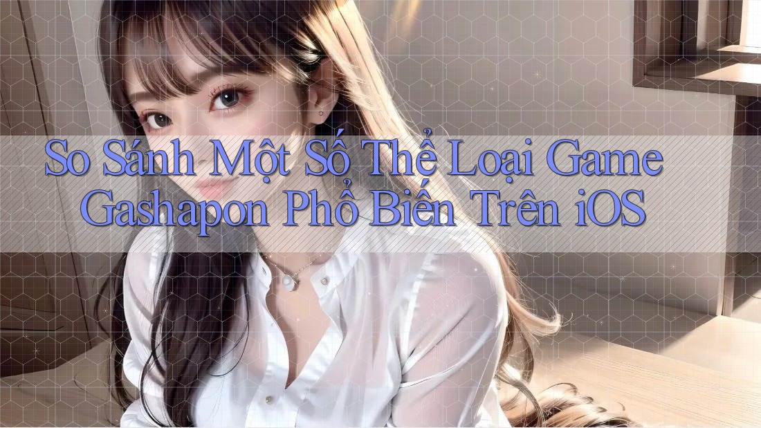 So Sánh Một Số Thể Loại Game Gashapon Phổ Biến Trên iOS So Sánh Một Số Thể Loại Game Gashapon Phổ Biến Trên iOS