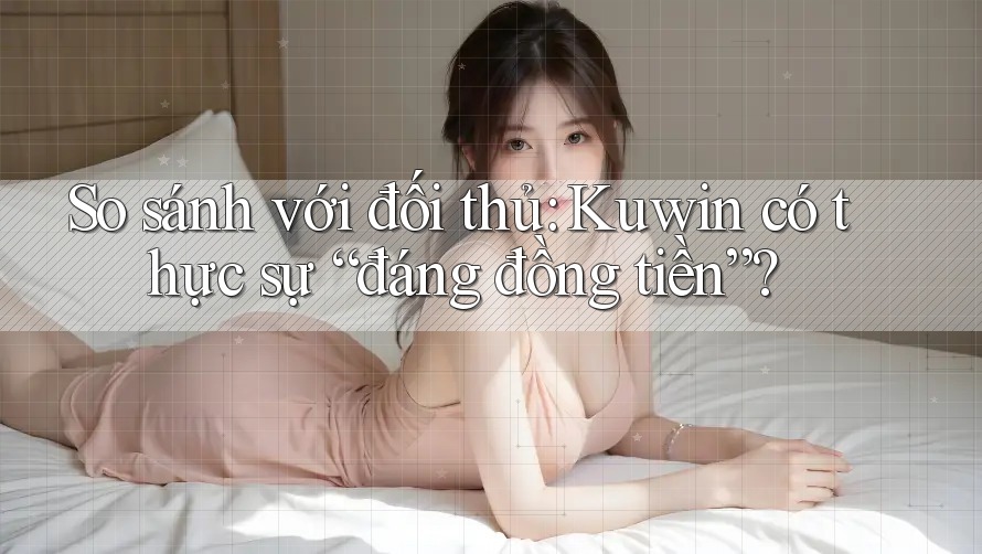 So sánh với đối thủ: Kuwin có thực sự “đáng đồng tiền”?