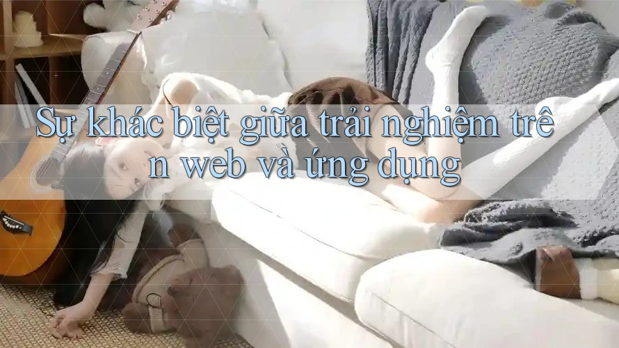 Sự khác biệt giữa trải nghiệm trên Web và Ứng dụng
