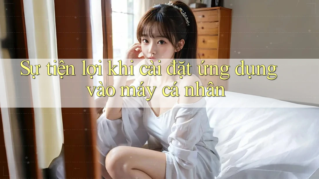 Sự tiện lợi khi cài đặt ứng dụng vào máy cá nhân