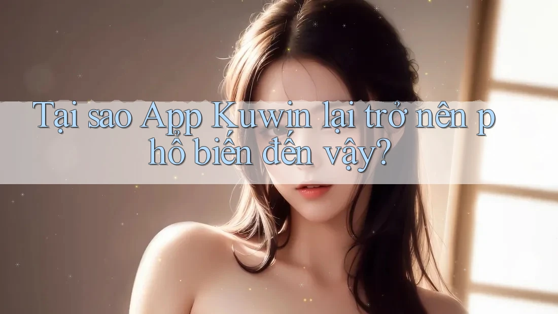 Tại sao App Kuwin lại trở nên phổ biến đến vậy?