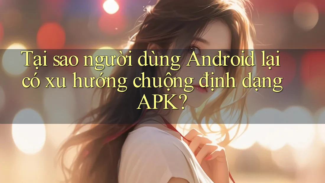 Tại sao người dùng Android lại có xu hướng chuộng định dạng APK? Tại sao người dùng Android lại có xu hướng chuộng định dạng APK?