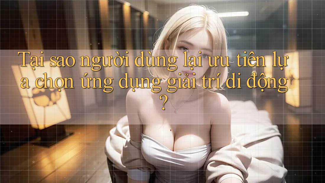 Tại sao người dùng lại ưu tiên lựa chọn ứng dụng giải trí di động?