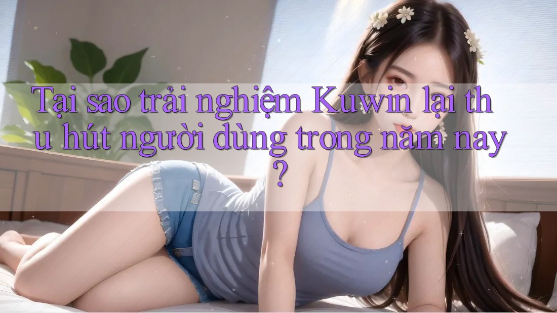 Tại sao trải nghiệm Kuwin lại thu hút người dùng trong năm nay?