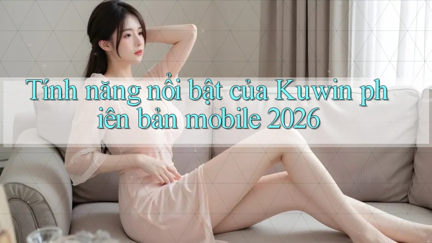 Tính năng nổi bật của Kuwin phiên bản mobile 2026 Tính năng nổi bật của Kuwin phiên bản mobile 2026
