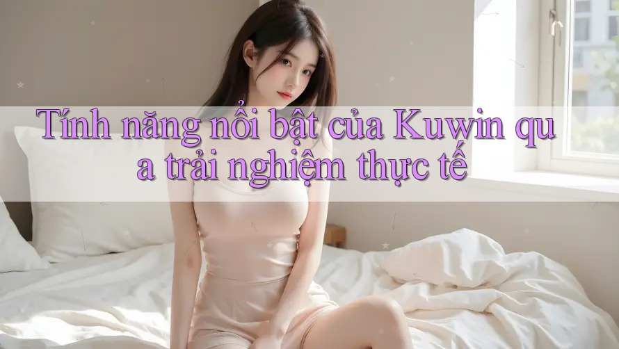Tính năng nổi bật của Kuwin qua trải nghiệm thực tế