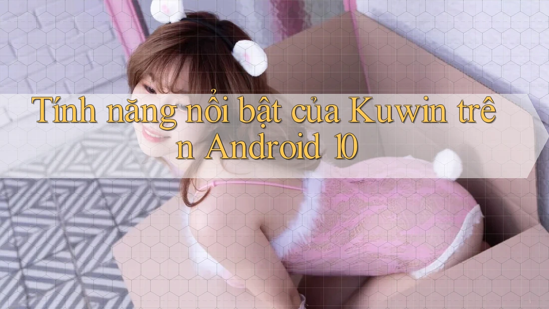 Tính năng nổi bật của Kuwin trên Android 10 Tính năng nổi bật của Kuwin trên Android 10