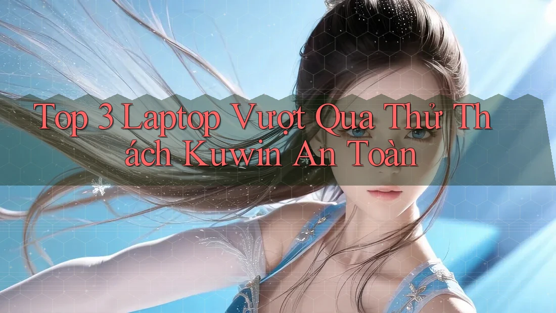 Top 3 Laptop Vượt Qua Thử Thách Kuwin An Toàn