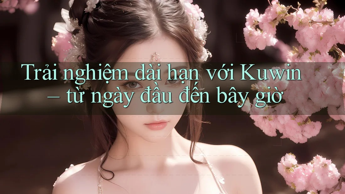 Trải nghiệm dài hạn với Kuwin – từ ngày đầu đến bây giờ