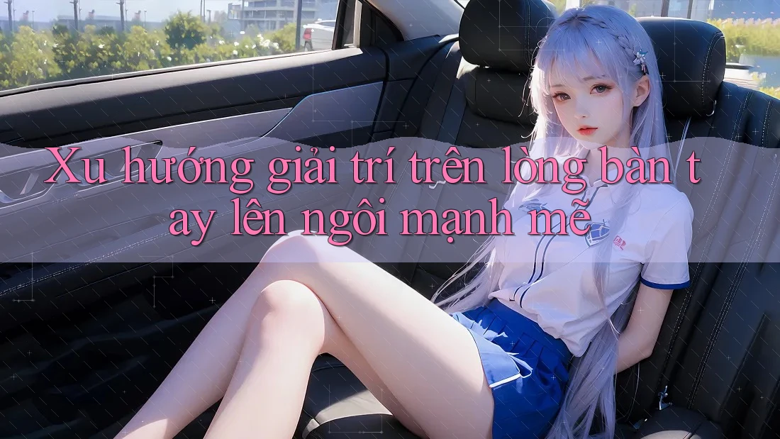 Xu hướng giải trí trên lòng bàn tay lên ngôi mạnh mẽ